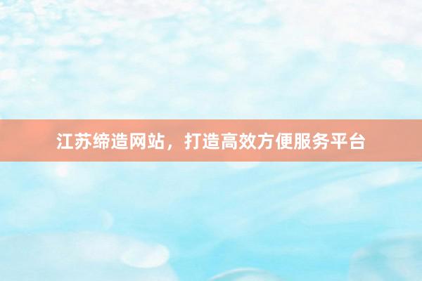 江苏缔造网站，打造高效方便服务平台